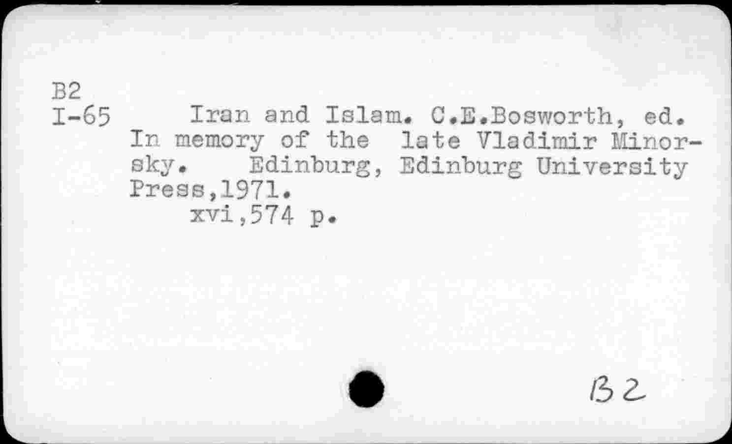 ﻿B2 1-65
Iran and Islam. G.E.Bosworth, ed. In memory of the late Vladimir Minorsky. Edinburg, Edinburg University Press,1971.
xvi,574 p.